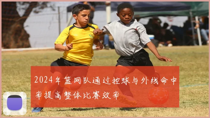 2024年篮网队通过控球与外线命中率提高整体比赛效率