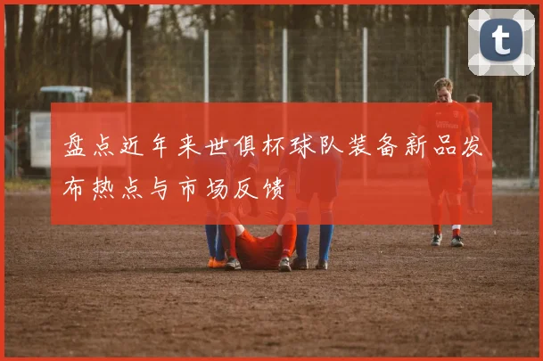 盘点近年来世俱杯球队装备新品发布热点与市场反馈