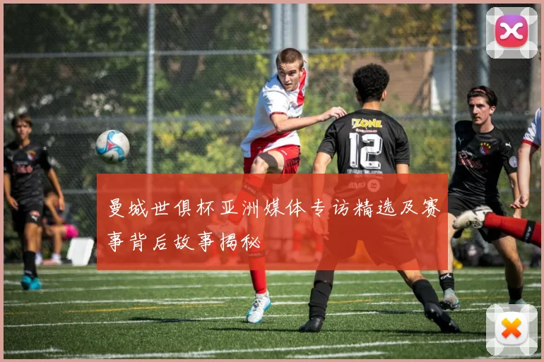 曼城世俱杯亚洲媒体专访精选及赛事背后故事揭秘