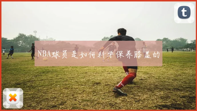 NBA球员是如何科学保养膝盖的